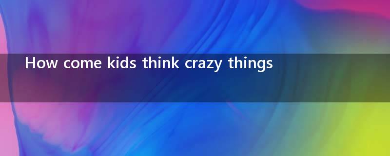 How come kids think crazy things ?